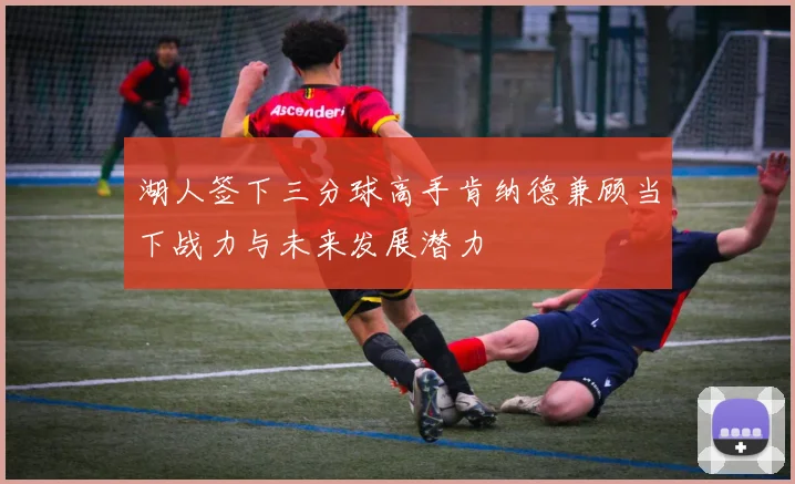 湖人签下三分球高手肯纳德兼顾当下战力与未来发展潜力