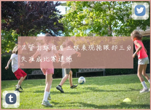 只管打球好看三球表现抢眼却三分失准成比赛遗憾