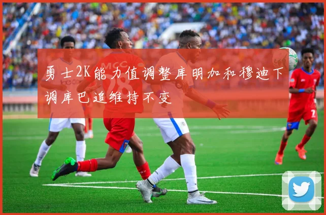 勇士2K能力值调整库明加和穆迪下调库巴追维持不变